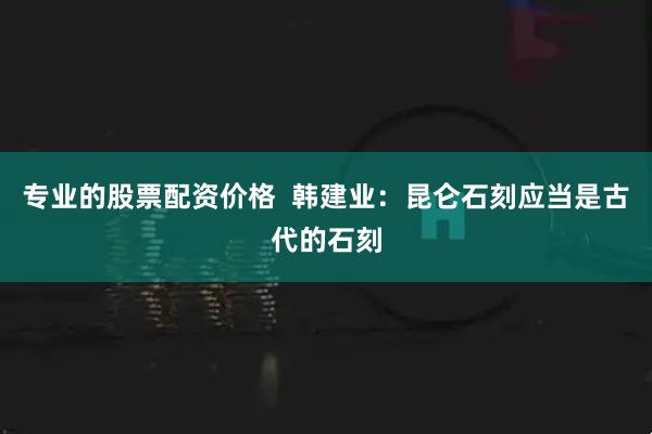 专业的股票配资价格  韩建业：昆仑石刻应当是古代的石刻
