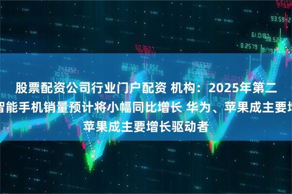 股票配资公司行业门户配资 机构：2025年第二季度中国智能手机销量预计将小幅同比增长 华为、苹果成主要增长驱动者
