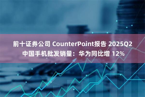 前十证券公司 CounterPoint报告 2025Q2 中国手机批发销量：华为同比增 12%
