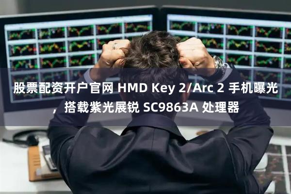 股票配资开户官网 HMD Key 2/Arc 2 手机曝光，搭载紫光展锐 SC9863A 处理器