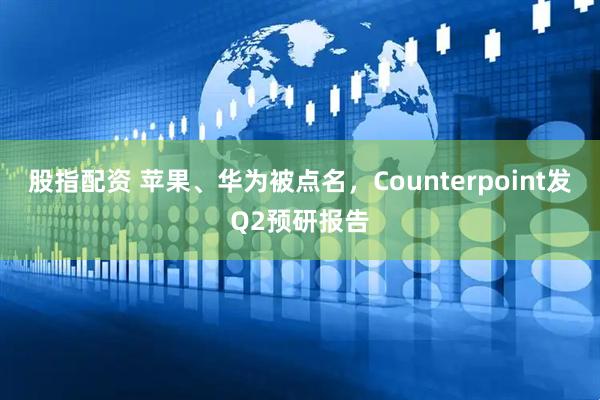 股指配资 苹果、华为被点名，Counterpoint发Q2预研报告