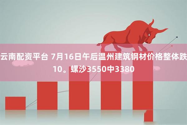 云南配资平台 7月16日午后温州建筑钢材价格整体跌10。螺沙3550中3380