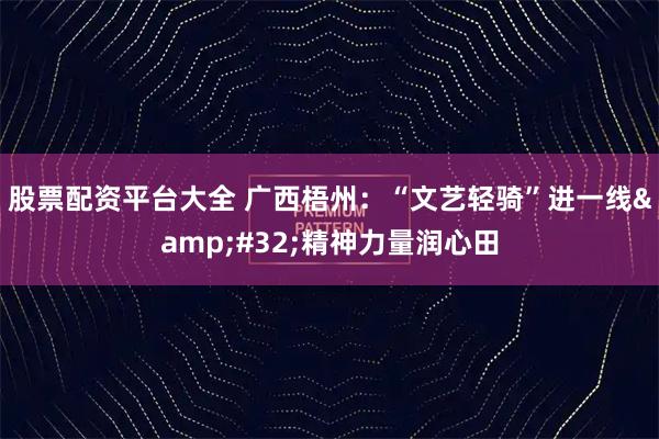 股票配资平台大全 广西梧州：“文艺轻骑”进一线 精神力量润心田