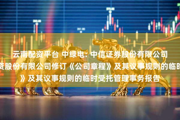 云南配资平台 中绿电: 中信证券股份有限公司关于天津中绿电投资股份有限公司修订《公司章程》及其议事规则的临时受托管理事务报告