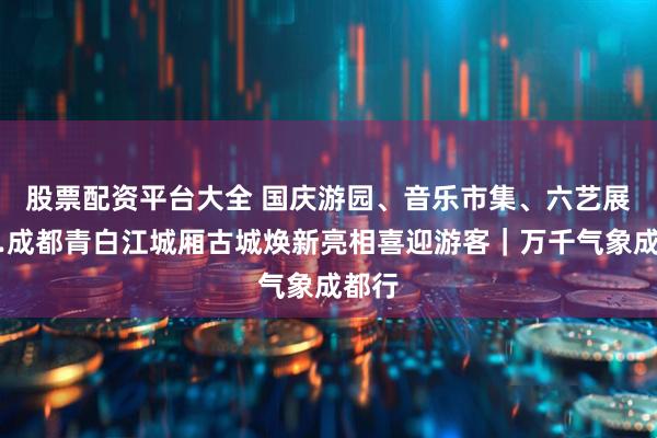 股票配资平台大全 国庆游园、音乐市集、六艺展……成都青白江城厢古城焕新亮相喜迎游客｜万千气象成都行