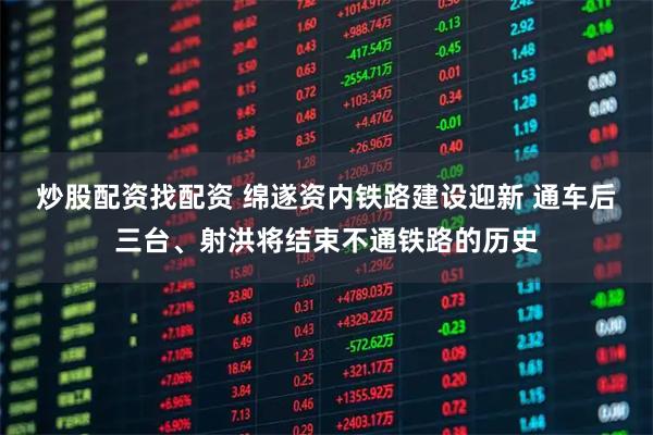 炒股配资找配资 绵遂资内铁路建设迎新 通车后三台、射洪将结束不通铁路的历史