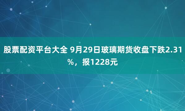 股票配资平台大全 9月29日玻璃期货收盘下跌2.31%，报1228元