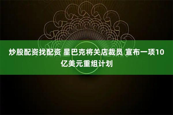 炒股配资找配资 星巴克将关店裁员 宣布一项10亿美元重组计划