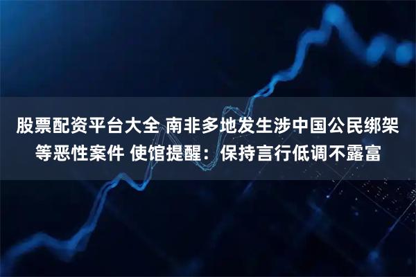 股票配资平台大全 南非多地发生涉中国公民绑架等恶性案件 使馆提醒：保持言行低调不露富