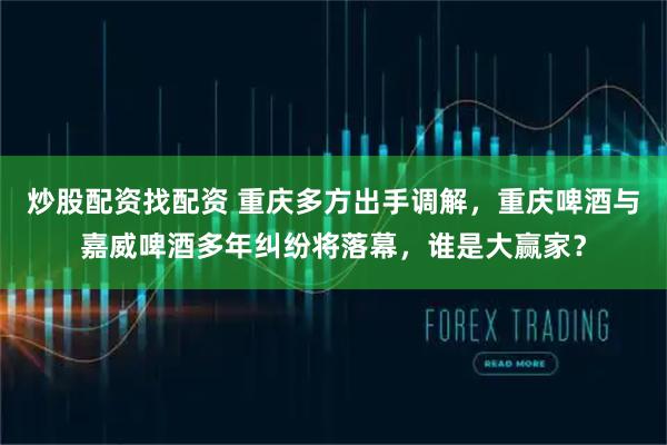 炒股配资找配资 重庆多方出手调解，重庆啤酒与嘉威啤酒多年纠纷将落幕，谁是大赢家？