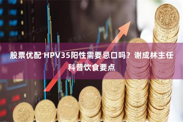 股票优配 HPV35阳性需要忌口吗？谢成林主任科普饮食要点