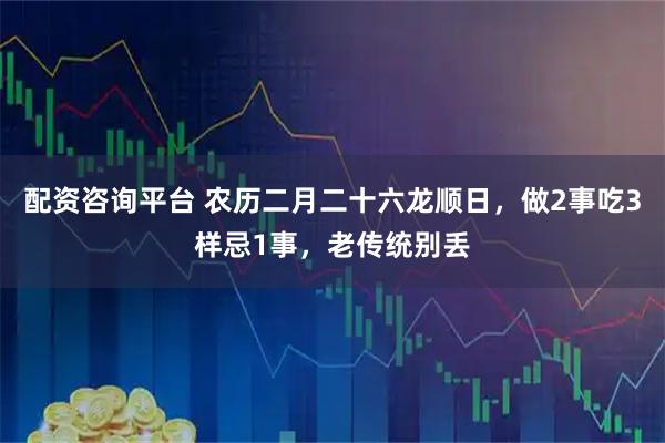 配资咨询平台 农历二月二十六龙顺日，做2事吃3样忌1事，老传统别丢