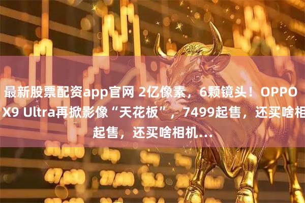 最新股票配资app官网 2亿像素，6颗镜头！OPPO Find X9 Ultra再掀影像“天花板”，7499起售，还买啥相机…