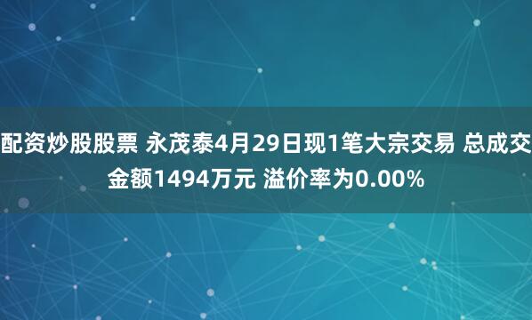 配资炒股股票 永茂泰4月29日现1笔大宗交易 总成交金额1494万元 溢价率为0.00%