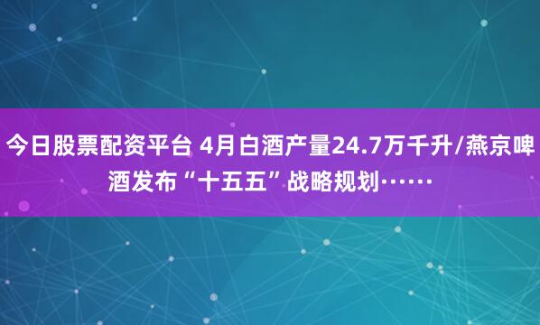 今日股票配资平台 4月白酒产量24.7万千升/燕京啤酒发布“十五五”战略规划······