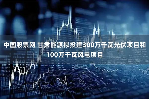 中国股票网 甘肃能源拟投建300万千瓦光伏项目和100万千瓦风电项目