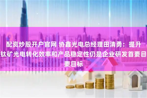配资炒股开户官网 协鑫光电总经理田清勇：提升钙钛矿光电转化效率和产品稳定性仍是企业研发首要目标